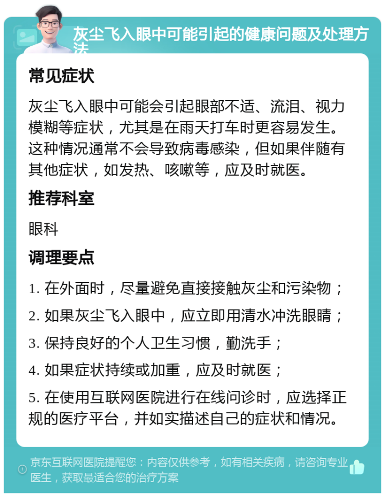 灰尘飞入眼中可能引起的健康问题及处理方法 常见症状 灰尘飞入眼中可能会引起眼部不适、流泪、视力模糊等症状，尤其是在雨天打车时更容易发生。这种情况通常不会导致病毒感染，但如果伴随有其他症状，如发热、咳嗽等，应及时就医。 推荐科室 眼科 调理要点 1. 在外面时，尽量避免直接接触灰尘和污染物； 2. 如果灰尘飞入眼中，应立即用清水冲洗眼睛； 3. 保持良好的个人卫生习惯，勤洗手； 4. 如果症状持续或加重，应及时就医； 5. 在使用互联网医院进行在线问诊时，应选择正规的医疗平台，并如实描述自己的症状和情况。