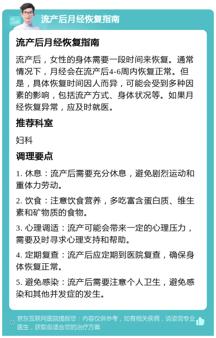 流产后月经恢复指南 流产后月经恢复指南 流产后，女性的身体需要一段时间来恢复。通常情况下，月经会在流产后4-6周内恢复正常。但是，具体恢复时间因人而异，可能会受到多种因素的影响，包括流产方式、身体状况等。如果月经恢复异常，应及时就医。 推荐科室 妇科 调理要点 1. 休息：流产后需要充分休息，避免剧烈运动和重体力劳动。 2. 饮食：注意饮食营养，多吃富含蛋白质、维生素和矿物质的食物。 3. 心理调适：流产可能会带来一定的心理压力，需要及时寻求心理支持和帮助。 4. 定期复查：流产后应定期到医院复查，确保身体恢复正常。 5. 避免感染：流产后需要注意个人卫生，避免感染和其他并发症的发生。