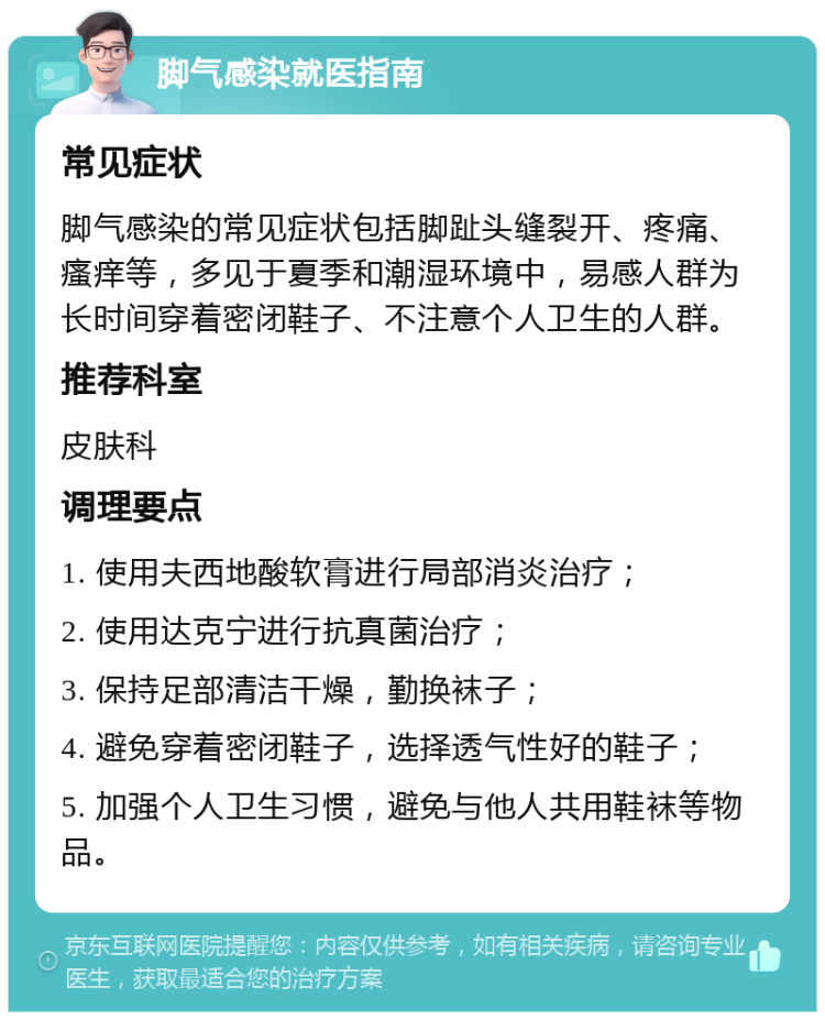 脚气感染就医指南 常见症状 脚气感染的常见症状包括脚趾头缝裂开、疼痛、瘙痒等，多见于夏季和潮湿环境中，易感人群为长时间穿着密闭鞋子、不注意个人卫生的人群。 推荐科室 皮肤科 调理要点 1. 使用夫西地酸软膏进行局部消炎治疗； 2. 使用达克宁进行抗真菌治疗； 3. 保持足部清洁干燥，勤换袜子； 4. 避免穿着密闭鞋子，选择透气性好的鞋子； 5. 加强个人卫生习惯，避免与他人共用鞋袜等物品。