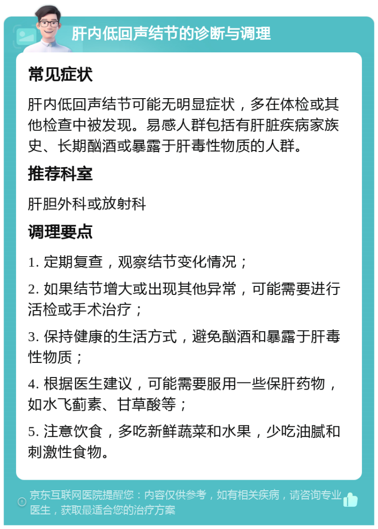 肝内低回声结节的诊断与调理 常见症状 肝内低回声结节可能无明显症状，多在体检或其他检查中被发现。易感人群包括有肝脏疾病家族史、长期酗酒或暴露于肝毒性物质的人群。 推荐科室 肝胆外科或放射科 调理要点 1. 定期复查，观察结节变化情况； 2. 如果结节增大或出现其他异常，可能需要进行活检或手术治疗； 3. 保持健康的生活方式，避免酗酒和暴露于肝毒性物质； 4. 根据医生建议，可能需要服用一些保肝药物，如水飞蓟素、甘草酸等； 5. 注意饮食，多吃新鲜蔬菜和水果，少吃油腻和刺激性食物。