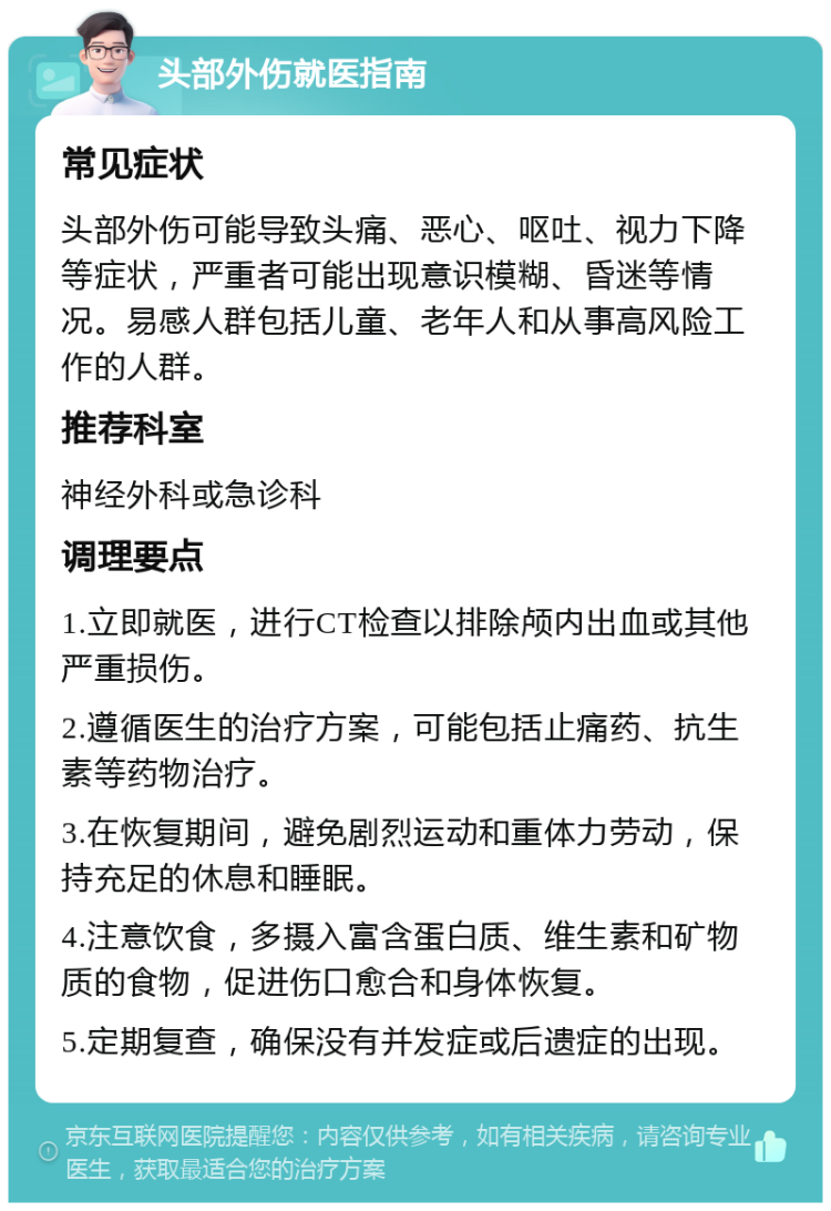 头部外伤就医指南 常见症状 头部外伤可能导致头痛、恶心、呕吐、视力下降等症状，严重者可能出现意识模糊、昏迷等情况。易感人群包括儿童、老年人和从事高风险工作的人群。 推荐科室 神经外科或急诊科 调理要点 1.立即就医，进行CT检查以排除颅内出血或其他严重损伤。 2.遵循医生的治疗方案，可能包括止痛药、抗生素等药物治疗。 3.在恢复期间，避免剧烈运动和重体力劳动，保持充足的休息和睡眠。 4.注意饮食，多摄入富含蛋白质、维生素和矿物质的食物，促进伤口愈合和身体恢复。 5.定期复查，确保没有并发症或后遗症的出现。