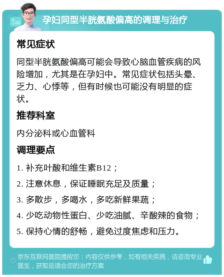 孕妇同型半胱氨酸偏高的调理与治疗 常见症状 同型半胱氨酸偏高可能会导致心脑血管疾病的风险增加，尤其是在孕妇中。常见症状包括头晕、乏力、心悸等，但有时候也可能没有明显的症状。 推荐科室 内分泌科或心血管科 调理要点 1. 补充叶酸和维生素B12； 2. 注意休息，保证睡眠充足及质量； 3. 多散步，多喝水，多吃新鲜果蔬； 4. 少吃动物性蛋白、少吃油腻、辛酸辣的食物； 5. 保持心情的舒畅，避免过度焦虑和压力。