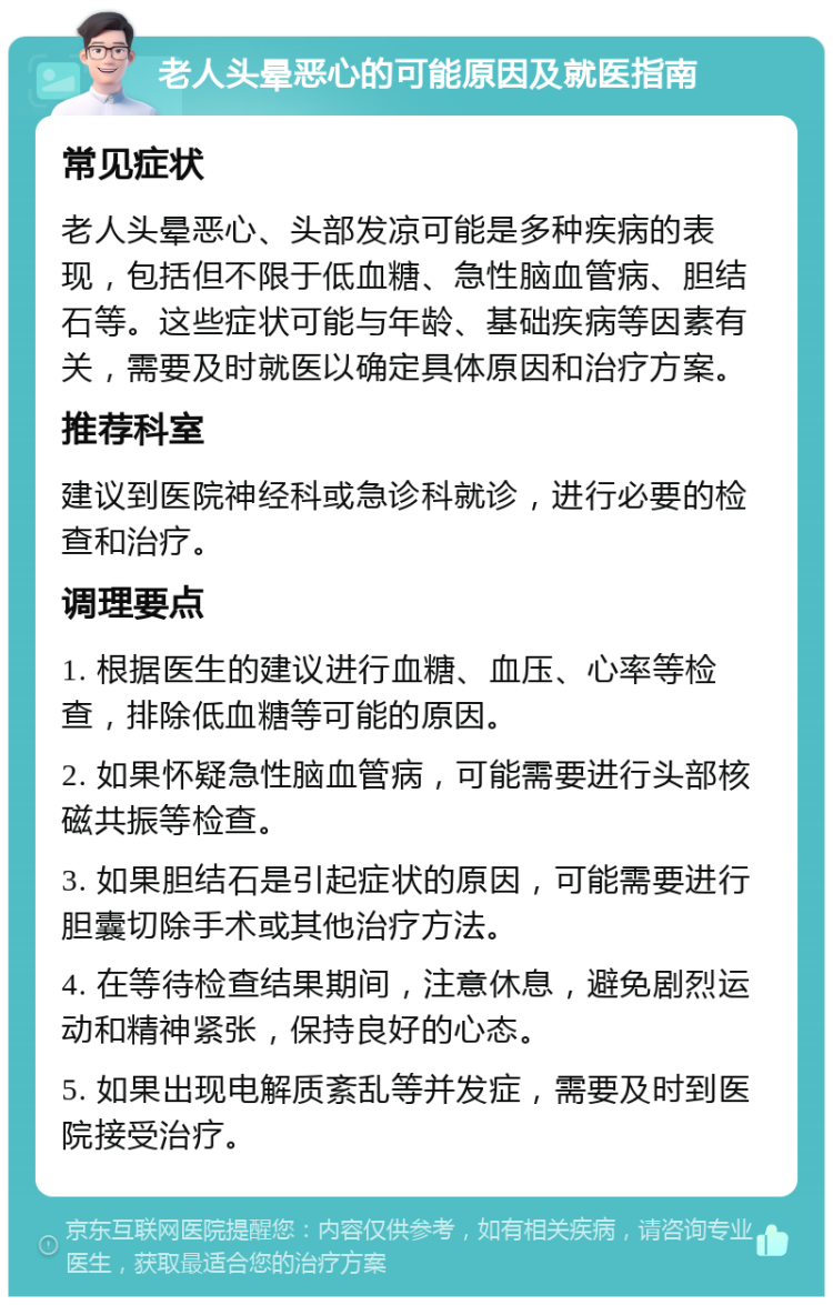 老人头晕恶心的可能原因及就医指南 常见症状 老人头晕恶心、头部发凉可能是多种疾病的表现，包括但不限于低血糖、急性脑血管病、胆结石等。这些症状可能与年龄、基础疾病等因素有关，需要及时就医以确定具体原因和治疗方案。 推荐科室 建议到医院神经科或急诊科就诊，进行必要的检查和治疗。 调理要点 1. 根据医生的建议进行血糖、血压、心率等检查，排除低血糖等可能的原因。 2. 如果怀疑急性脑血管病，可能需要进行头部核磁共振等检查。 3. 如果胆结石是引起症状的原因，可能需要进行胆囊切除手术或其他治疗方法。 4. 在等待检查结果期间，注意休息，避免剧烈运动和精神紧张，保持良好的心态。 5. 如果出现电解质紊乱等并发症，需要及时到医院接受治疗。