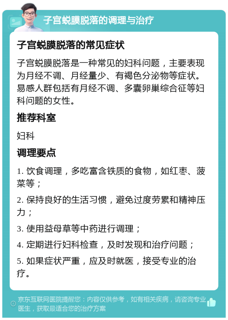 子宫蜕膜脱落的调理与治疗 子宫蜕膜脱落的常见症状 子宫蜕膜脱落是一种常见的妇科问题，主要表现为月经不调、月经量少、有褐色分泌物等症状。易感人群包括有月经不调、多囊卵巢综合征等妇科问题的女性。 推荐科室 妇科 调理要点 1. 饮食调理，多吃富含铁质的食物，如红枣、菠菜等； 2. 保持良好的生活习惯，避免过度劳累和精神压力； 3. 使用益母草等中药进行调理； 4. 定期进行妇科检查，及时发现和治疗问题； 5. 如果症状严重，应及时就医，接受专业的治疗。