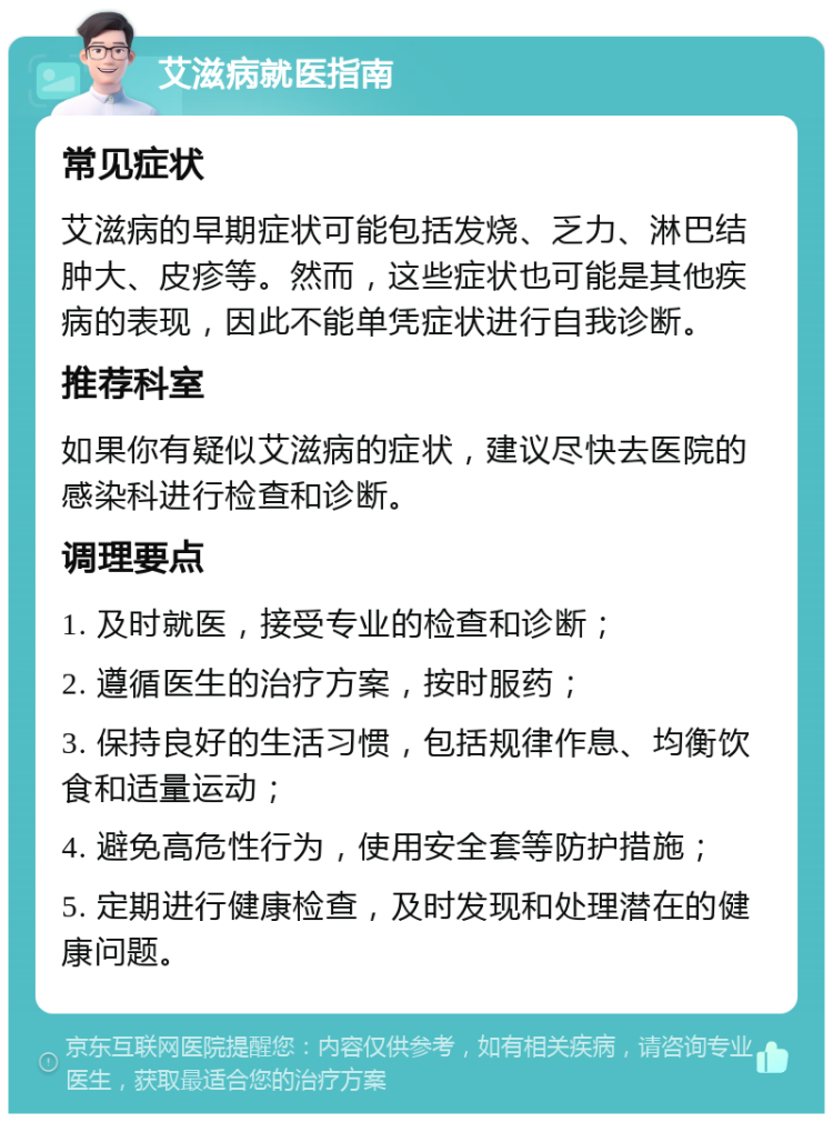 艾滋病就医指南 常见症状 艾滋病的早期症状可能包括发烧、乏力、淋巴结肿大、皮疹等。然而，这些症状也可能是其他疾病的表现，因此不能单凭症状进行自我诊断。 推荐科室 如果你有疑似艾滋病的症状，建议尽快去医院的感染科进行检查和诊断。 调理要点 1. 及时就医，接受专业的检查和诊断； 2. 遵循医生的治疗方案，按时服药； 3. 保持良好的生活习惯，包括规律作息、均衡饮食和适量运动； 4. 避免高危性行为，使用安全套等防护措施； 5. 定期进行健康检查，及时发现和处理潜在的健康问题。