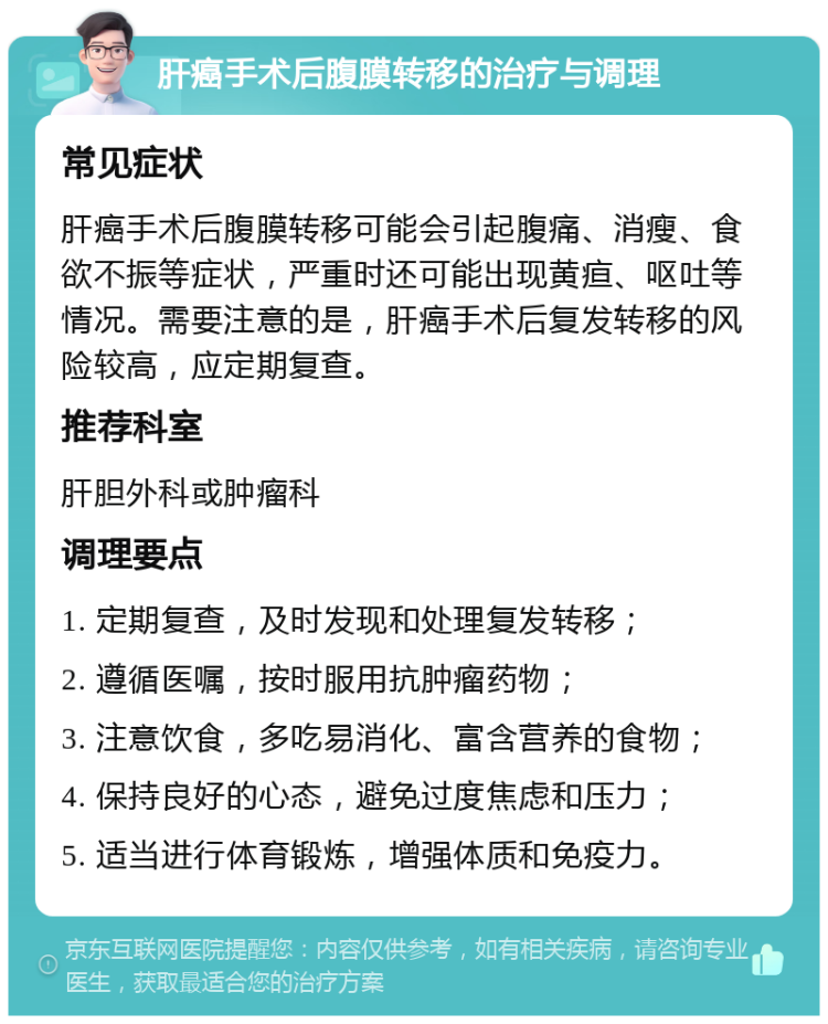 肝癌手术后腹膜转移的治疗与调理 常见症状 肝癌手术后腹膜转移可能会引起腹痛、消瘦、食欲不振等症状，严重时还可能出现黄疸、呕吐等情况。需要注意的是，肝癌手术后复发转移的风险较高，应定期复查。 推荐科室 肝胆外科或肿瘤科 调理要点 1. 定期复查，及时发现和处理复发转移； 2. 遵循医嘱，按时服用抗肿瘤药物； 3. 注意饮食，多吃易消化、富含营养的食物； 4. 保持良好的心态，避免过度焦虑和压力； 5. 适当进行体育锻炼，增强体质和免疫力。