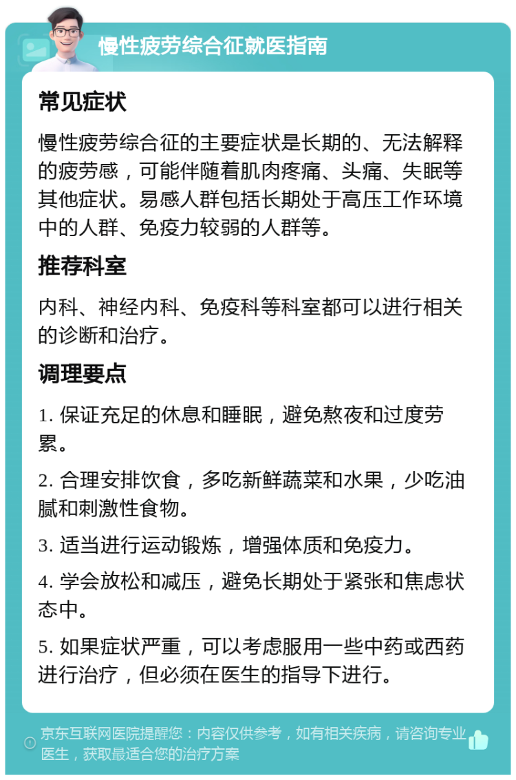 慢性疲劳综合征就医指南 常见症状 慢性疲劳综合征的主要症状是长期的、无法解释的疲劳感，可能伴随着肌肉疼痛、头痛、失眠等其他症状。易感人群包括长期处于高压工作环境中的人群、免疫力较弱的人群等。 推荐科室 内科、神经内科、免疫科等科室都可以进行相关的诊断和治疗。 调理要点 1. 保证充足的休息和睡眠，避免熬夜和过度劳累。 2. 合理安排饮食，多吃新鲜蔬菜和水果，少吃油腻和刺激性食物。 3. 适当进行运动锻炼，增强体质和免疫力。 4. 学会放松和减压，避免长期处于紧张和焦虑状态中。 5. 如果症状严重，可以考虑服用一些中药或西药进行治疗，但必须在医生的指导下进行。