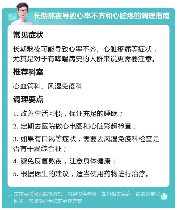 长期熬夜导致心率不齐和心脏疼的调理指南 常见症状 长期熬夜可能导致心率不齐、心脏疼痛等症状，尤其是对于有哮喘病史的人群来说更需要注意。 推荐科室 心血管科、风湿免疫科 调理要点 1. 改善生活习惯，保证充足的睡眠； 2. 定期去医院做心电图和心脏彩超检查； 3. 如果有口渴等症状，需要去风湿免疫科检查是否有干燥综合征； 4. 避免反复熬夜，注意身体健康； 5. 根据医生的建议，适当使用药物进行治疗。