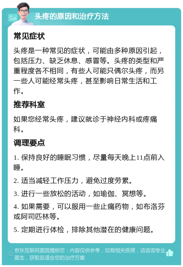 头疼的原因和治疗方法 常见症状 头疼是一种常见的症状，可能由多种原因引起，包括压力、缺乏休息、感冒等。头疼的类型和严重程度各不相同，有些人可能只偶尔头疼，而另一些人可能经常头疼，甚至影响日常生活和工作。 推荐科室 如果您经常头疼，建议就诊于神经内科或疼痛科。 调理要点 1. 保持良好的睡眠习惯，尽量每天晚上11点前入睡。 2. 适当减轻工作压力，避免过度劳累。 3. 进行一些放松的活动，如瑜伽、冥想等。 4. 如果需要，可以服用一些止痛药物，如布洛芬或阿司匹林等。 5. 定期进行体检，排除其他潜在的健康问题。