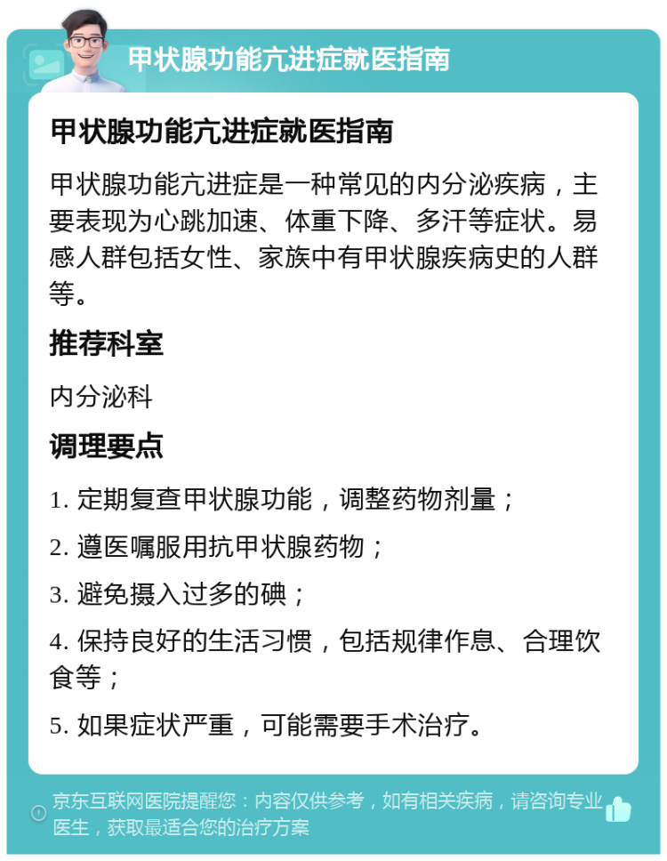 甲状腺功能亢进症就医指南 甲状腺功能亢进症就医指南 甲状腺功能亢进症是一种常见的内分泌疾病，主要表现为心跳加速、体重下降、多汗等症状。易感人群包括女性、家族中有甲状腺疾病史的人群等。 推荐科室 内分泌科 调理要点 1. 定期复查甲状腺功能，调整药物剂量； 2. 遵医嘱服用抗甲状腺药物； 3. 避免摄入过多的碘； 4. 保持良好的生活习惯，包括规律作息、合理饮食等； 5. 如果症状严重，可能需要手术治疗。