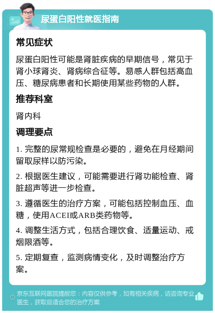 尿蛋白阳性就医指南 常见症状 尿蛋白阳性可能是肾脏疾病的早期信号，常见于肾小球肾炎、肾病综合征等。易感人群包括高血压、糖尿病患者和长期使用某些药物的人群。 推荐科室 肾内科 调理要点 1. 完整的尿常规检查是必要的，避免在月经期间留取尿样以防污染。 2. 根据医生建议，可能需要进行肾功能检查、肾脏超声等进一步检查。 3. 遵循医生的治疗方案，可能包括控制血压、血糖，使用ACEI或ARB类药物等。 4. 调整生活方式，包括合理饮食、适量运动、戒烟限酒等。 5. 定期复查，监测病情变化，及时调整治疗方案。