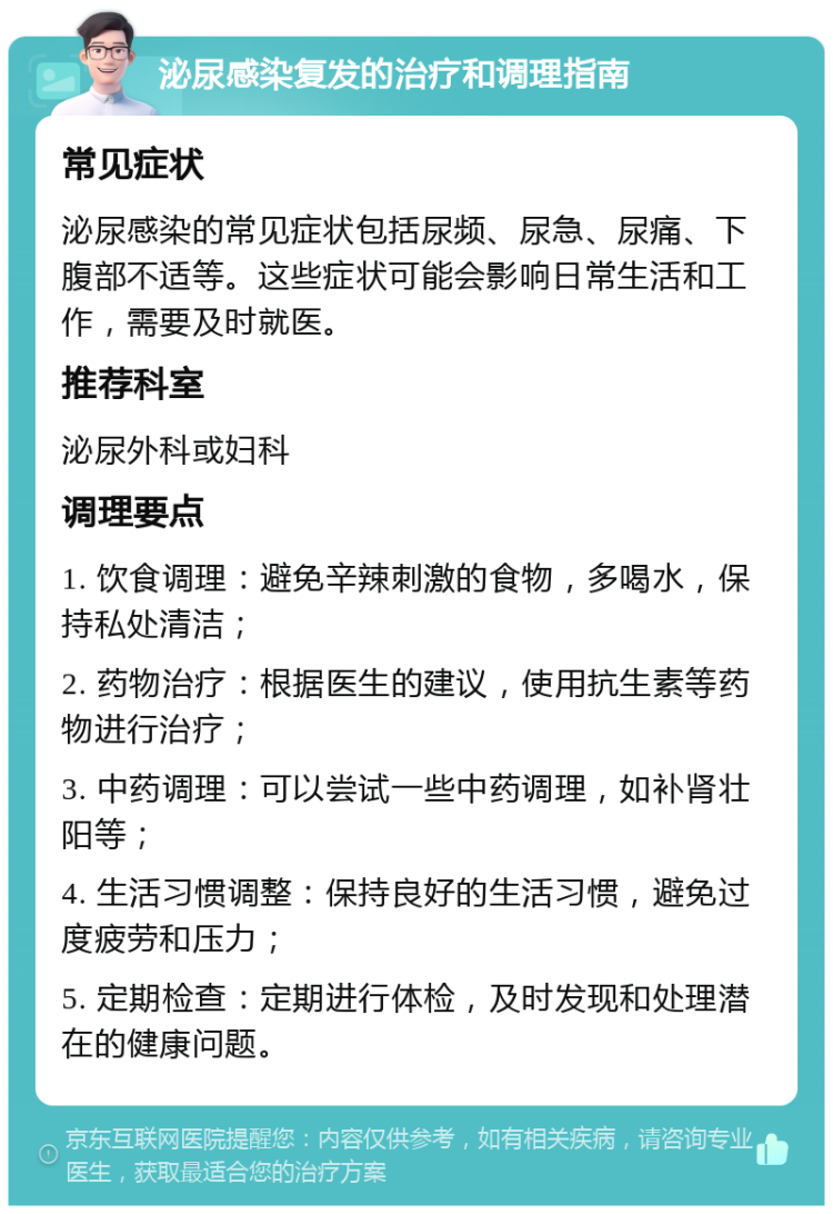 泌尿感染复发的治疗和调理指南 常见症状 泌尿感染的常见症状包括尿频、尿急、尿痛、下腹部不适等。这些症状可能会影响日常生活和工作，需要及时就医。 推荐科室 泌尿外科或妇科 调理要点 1. 饮食调理：避免辛辣刺激的食物，多喝水，保持私处清洁； 2. 药物治疗：根据医生的建议，使用抗生素等药物进行治疗； 3. 中药调理：可以尝试一些中药调理，如补肾壮阳等； 4. 生活习惯调整：保持良好的生活习惯，避免过度疲劳和压力； 5. 定期检查：定期进行体检，及时发现和处理潜在的健康问题。