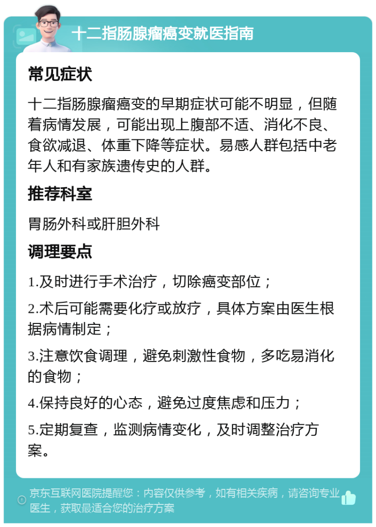 十二指肠腺瘤癌变就医指南 常见症状 十二指肠腺瘤癌变的早期症状可能不明显，但随着病情发展，可能出现上腹部不适、消化不良、食欲减退、体重下降等症状。易感人群包括中老年人和有家族遗传史的人群。 推荐科室 胃肠外科或肝胆外科 调理要点 1.及时进行手术治疗，切除癌变部位； 2.术后可能需要化疗或放疗，具体方案由医生根据病情制定； 3.注意饮食调理，避免刺激性食物，多吃易消化的食物； 4.保持良好的心态，避免过度焦虑和压力； 5.定期复查，监测病情变化，及时调整治疗方案。