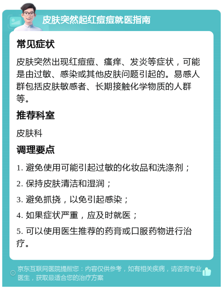 皮肤突然起红痘痘就医指南 常见症状 皮肤突然出现红痘痘、瘙痒、发炎等症状，可能是由过敏、感染或其他皮肤问题引起的。易感人群包括皮肤敏感者、长期接触化学物质的人群等。 推荐科室 皮肤科 调理要点 1. 避免使用可能引起过敏的化妆品和洗涤剂； 2. 保持皮肤清洁和湿润； 3. 避免抓挠，以免引起感染； 4. 如果症状严重，应及时就医； 5. 可以使用医生推荐的药膏或口服药物进行治疗。