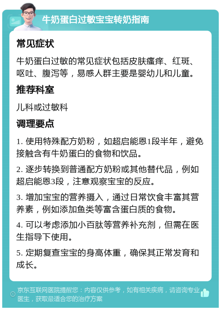 牛奶蛋白过敏宝宝转奶指南 常见症状 牛奶蛋白过敏的常见症状包括皮肤瘙痒、红斑、呕吐、腹泻等，易感人群主要是婴幼儿和儿童。 推荐科室 儿科或过敏科 调理要点 1. 使用特殊配方奶粉，如超启能恩1段半年，避免接触含有牛奶蛋白的食物和饮品。 2. 逐步转换到普通配方奶粉或其他替代品，例如超启能恩3段，注意观察宝宝的反应。 3. 增加宝宝的营养摄入，通过日常饮食丰富其营养素，例如添加鱼类等富含蛋白质的食物。 4. 可以考虑添加小百肽等营养补充剂，但需在医生指导下使用。 5. 定期复查宝宝的身高体重，确保其正常发育和成长。