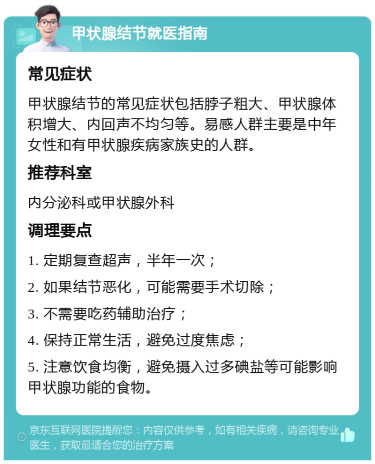 甲状腺结节就医指南 常见症状 甲状腺结节的常见症状包括脖子粗大、甲状腺体积增大、内回声不均匀等。易感人群主要是中年女性和有甲状腺疾病家族史的人群。 推荐科室 内分泌科或甲状腺外科 调理要点 1. 定期复查超声，半年一次； 2. 如果结节恶化，可能需要手术切除； 3. 不需要吃药辅助治疗； 4. 保持正常生活，避免过度焦虑； 5. 注意饮食均衡，避免摄入过多碘盐等可能影响甲状腺功能的食物。