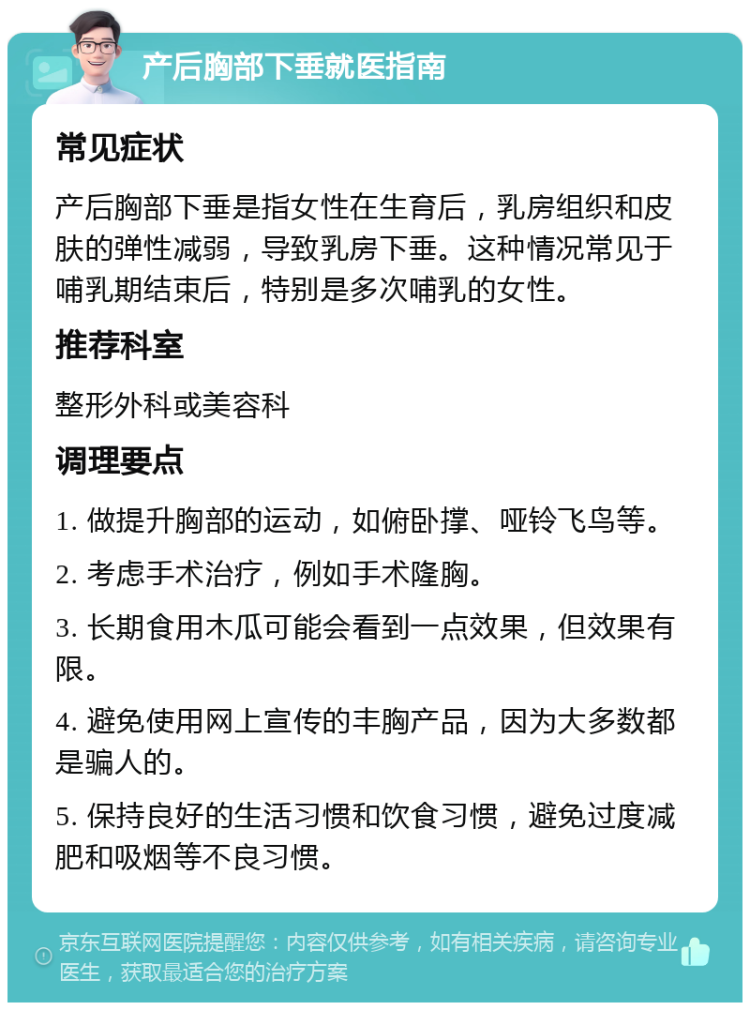 产后胸部下垂就医指南 常见症状 产后胸部下垂是指女性在生育后，乳房组织和皮肤的弹性减弱，导致乳房下垂。这种情况常见于哺乳期结束后，特别是多次哺乳的女性。 推荐科室 整形外科或美容科 调理要点 1. 做提升胸部的运动，如俯卧撑、哑铃飞鸟等。 2. 考虑手术治疗，例如手术隆胸。 3. 长期食用木瓜可能会看到一点效果，但效果有限。 4. 避免使用网上宣传的丰胸产品，因为大多数都是骗人的。 5. 保持良好的生活习惯和饮食习惯，避免过度减肥和吸烟等不良习惯。