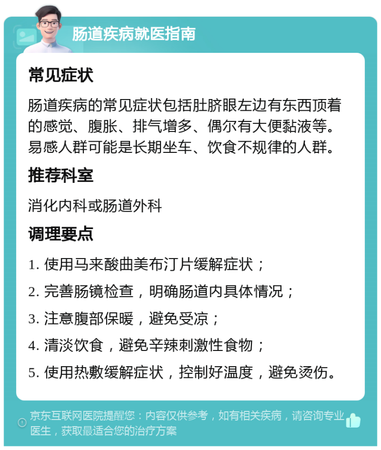 肠道疾病就医指南 常见症状 肠道疾病的常见症状包括肚脐眼左边有东西顶着的感觉、腹胀、排气增多、偶尔有大便黏液等。易感人群可能是长期坐车、饮食不规律的人群。 推荐科室 消化内科或肠道外科 调理要点 1. 使用马来酸曲美布汀片缓解症状； 2. 完善肠镜检查，明确肠道内具体情况； 3. 注意腹部保暖，避免受凉； 4. 清淡饮食，避免辛辣刺激性食物； 5. 使用热敷缓解症状，控制好温度，避免烫伤。