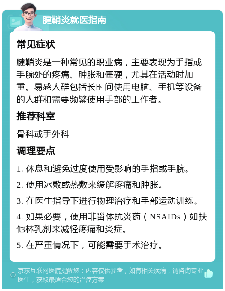 腱鞘炎就医指南 常见症状 腱鞘炎是一种常见的职业病，主要表现为手指或手腕处的疼痛、肿胀和僵硬，尤其在活动时加重。易感人群包括长时间使用电脑、手机等设备的人群和需要频繁使用手部的工作者。 推荐科室 骨科或手外科 调理要点 1. 休息和避免过度使用受影响的手指或手腕。 2. 使用冰敷或热敷来缓解疼痛和肿胀。 3. 在医生指导下进行物理治疗和手部运动训练。 4. 如果必要，使用非甾体抗炎药（NSAIDs）如扶他林乳剂来减轻疼痛和炎症。 5. 在严重情况下，可能需要手术治疗。