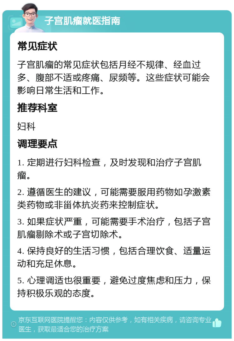 子宫肌瘤就医指南 常见症状 子宫肌瘤的常见症状包括月经不规律、经血过多、腹部不适或疼痛、尿频等。这些症状可能会影响日常生活和工作。 推荐科室 妇科 调理要点 1. 定期进行妇科检查，及时发现和治疗子宫肌瘤。 2. 遵循医生的建议，可能需要服用药物如孕激素类药物或非甾体抗炎药来控制症状。 3. 如果症状严重，可能需要手术治疗，包括子宫肌瘤剔除术或子宫切除术。 4. 保持良好的生活习惯，包括合理饮食、适量运动和充足休息。 5. 心理调适也很重要，避免过度焦虑和压力，保持积极乐观的态度。