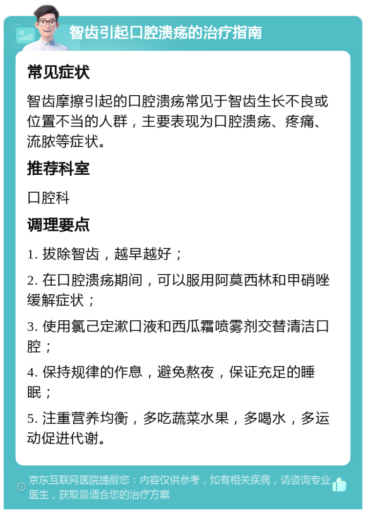 智齿引起口腔溃疡的治疗指南 常见症状 智齿摩擦引起的口腔溃疡常见于智齿生长不良或位置不当的人群，主要表现为口腔溃疡、疼痛、流脓等症状。 推荐科室 口腔科 调理要点 1. 拔除智齿，越早越好； 2. 在口腔溃疡期间，可以服用阿莫西林和甲硝唑缓解症状； 3. 使用氯己定漱口液和西瓜霜喷雾剂交替清洁口腔； 4. 保持规律的作息，避免熬夜，保证充足的睡眠； 5. 注重营养均衡，多吃蔬菜水果，多喝水，多运动促进代谢。