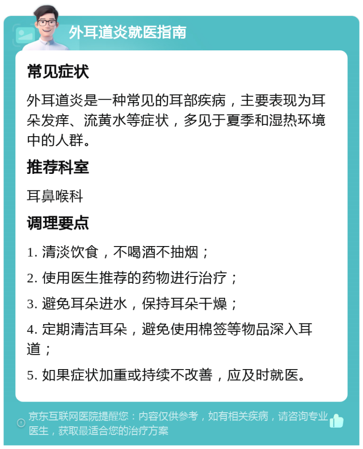 外耳道炎就医指南 常见症状 外耳道炎是一种常见的耳部疾病，主要表现为耳朵发痒、流黄水等症状，多见于夏季和湿热环境中的人群。 推荐科室 耳鼻喉科 调理要点 1. 清淡饮食，不喝酒不抽烟； 2. 使用医生推荐的药物进行治疗； 3. 避免耳朵进水，保持耳朵干燥； 4. 定期清洁耳朵，避免使用棉签等物品深入耳道； 5. 如果症状加重或持续不改善，应及时就医。