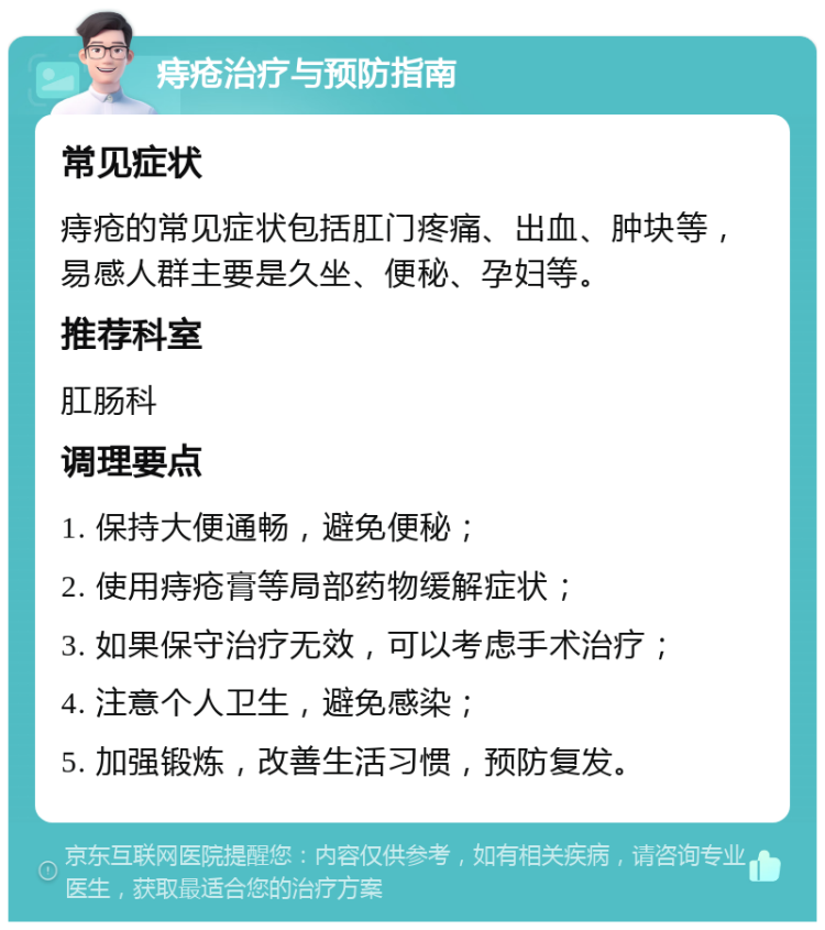 痔疮治疗与预防指南 常见症状 痔疮的常见症状包括肛门疼痛、出血、肿块等，易感人群主要是久坐、便秘、孕妇等。 推荐科室 肛肠科 调理要点 1. 保持大便通畅，避免便秘； 2. 使用痔疮膏等局部药物缓解症状； 3. 如果保守治疗无效，可以考虑手术治疗； 4. 注意个人卫生，避免感染； 5. 加强锻炼，改善生活习惯，预防复发。