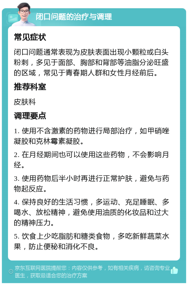 闭口问题的治疗与调理 常见症状 闭口问题通常表现为皮肤表面出现小颗粒或白头粉刺，多见于面部、胸部和背部等油脂分泌旺盛的区域，常见于青春期人群和女性月经前后。 推荐科室 皮肤科 调理要点 1. 使用不含激素的药物进行局部治疗，如甲硝唑凝胶和克林霉素凝胶。 2. 在月经期间也可以使用这些药物，不会影响月经。 3. 使用药物后半小时再进行正常护肤，避免与药物起反应。 4. 保持良好的生活习惯，多运动、充足睡眠、多喝水、放松精神，避免使用油质的化妆品和过大的精神压力。 5. 饮食上少吃脂肪和糖类食物，多吃新鲜蔬菜水果，防止便秘和消化不良。