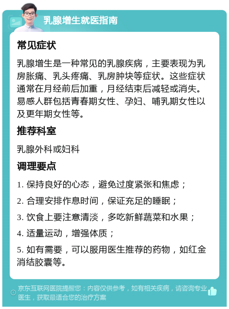 乳腺增生就医指南 常见症状 乳腺增生是一种常见的乳腺疾病，主要表现为乳房胀痛、乳头疼痛、乳房肿块等症状。这些症状通常在月经前后加重，月经结束后减轻或消失。易感人群包括青春期女性、孕妇、哺乳期女性以及更年期女性等。 推荐科室 乳腺外科或妇科 调理要点 1. 保持良好的心态，避免过度紧张和焦虑； 2. 合理安排作息时间，保证充足的睡眠； 3. 饮食上要注意清淡，多吃新鲜蔬菜和水果； 4. 适量运动，增强体质； 5. 如有需要，可以服用医生推荐的药物，如红金消结胶囊等。