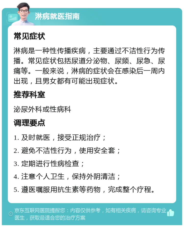 淋病就医指南 常见症状 淋病是一种性传播疾病，主要通过不洁性行为传播。常见症状包括尿道分泌物、尿频、尿急、尿痛等。一般来说，淋病的症状会在感染后一周内出现，且男女都有可能出现症状。 推荐科室 泌尿外科或性病科 调理要点 1. 及时就医，接受正规治疗； 2. 避免不洁性行为，使用安全套； 3. 定期进行性病检查； 4. 注意个人卫生，保持外阴清洁； 5. 遵医嘱服用抗生素等药物，完成整个疗程。