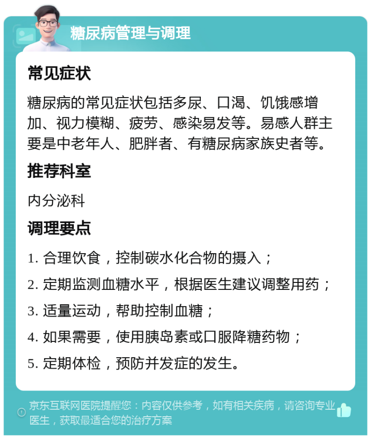 糖尿病管理与调理 常见症状 糖尿病的常见症状包括多尿、口渴、饥饿感增加、视力模糊、疲劳、感染易发等。易感人群主要是中老年人、肥胖者、有糖尿病家族史者等。 推荐科室 内分泌科 调理要点 1. 合理饮食，控制碳水化合物的摄入； 2. 定期监测血糖水平，根据医生建议调整用药； 3. 适量运动，帮助控制血糖； 4. 如果需要，使用胰岛素或口服降糖药物； 5. 定期体检，预防并发症的发生。