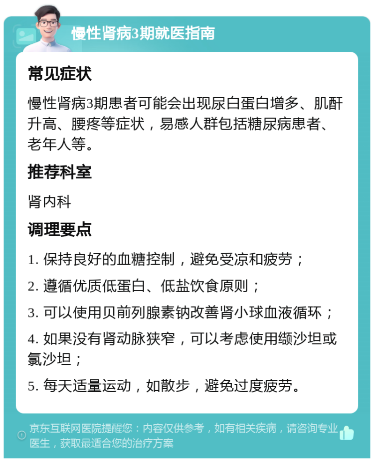 慢性肾病3期就医指南 常见症状 慢性肾病3期患者可能会出现尿白蛋白增多、肌酐升高、腰疼等症状，易感人群包括糖尿病患者、老年人等。 推荐科室 肾内科 调理要点 1. 保持良好的血糖控制，避免受凉和疲劳； 2. 遵循优质低蛋白、低盐饮食原则； 3. 可以使用贝前列腺素钠改善肾小球血液循环； 4. 如果没有肾动脉狭窄，可以考虑使用缬沙坦或氯沙坦； 5. 每天适量运动，如散步，避免过度疲劳。