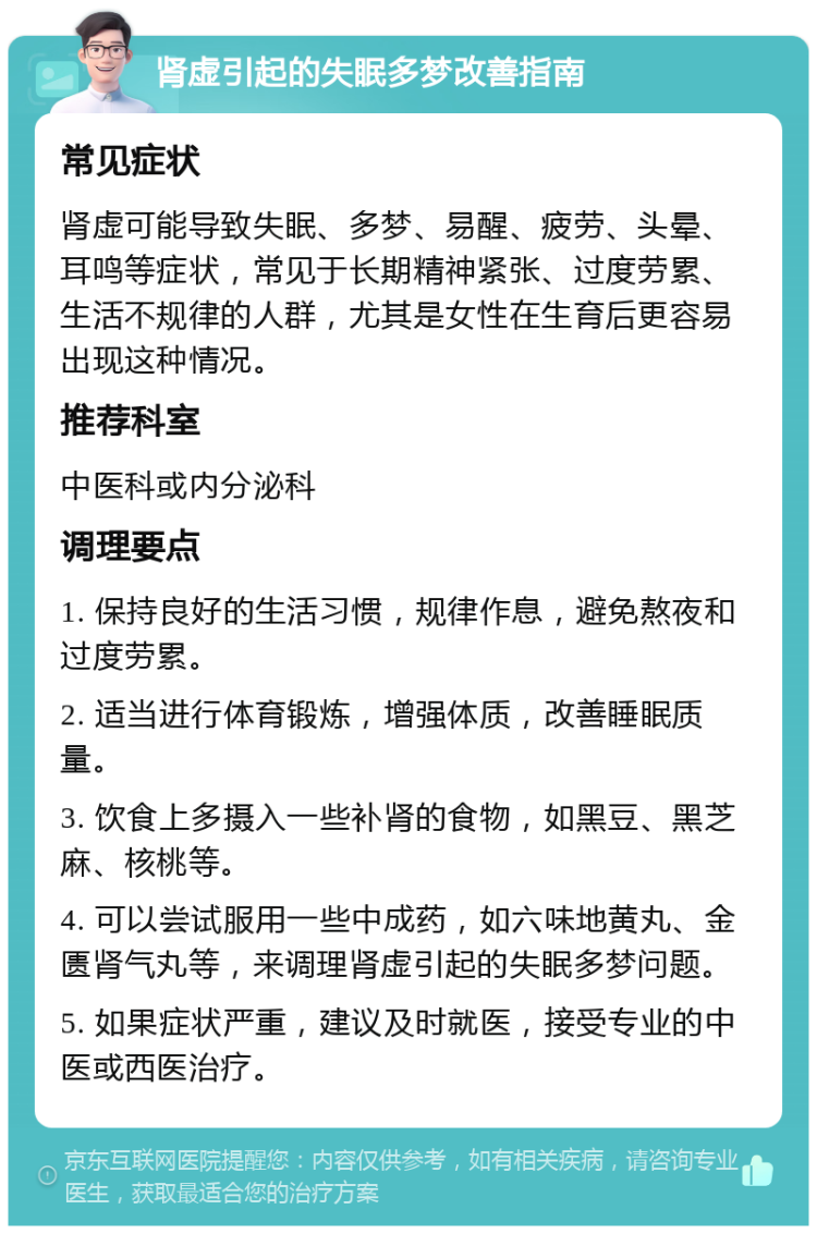 肾虚引起的失眠多梦改善指南 常见症状 肾虚可能导致失眠、多梦、易醒、疲劳、头晕、耳鸣等症状，常见于长期精神紧张、过度劳累、生活不规律的人群，尤其是女性在生育后更容易出现这种情况。 推荐科室 中医科或内分泌科 调理要点 1. 保持良好的生活习惯，规律作息，避免熬夜和过度劳累。 2. 适当进行体育锻炼，增强体质，改善睡眠质量。 3. 饮食上多摄入一些补肾的食物，如黑豆、黑芝麻、核桃等。 4. 可以尝试服用一些中成药，如六味地黄丸、金匮肾气丸等，来调理肾虚引起的失眠多梦问题。 5. 如果症状严重，建议及时就医，接受专业的中医或西医治疗。