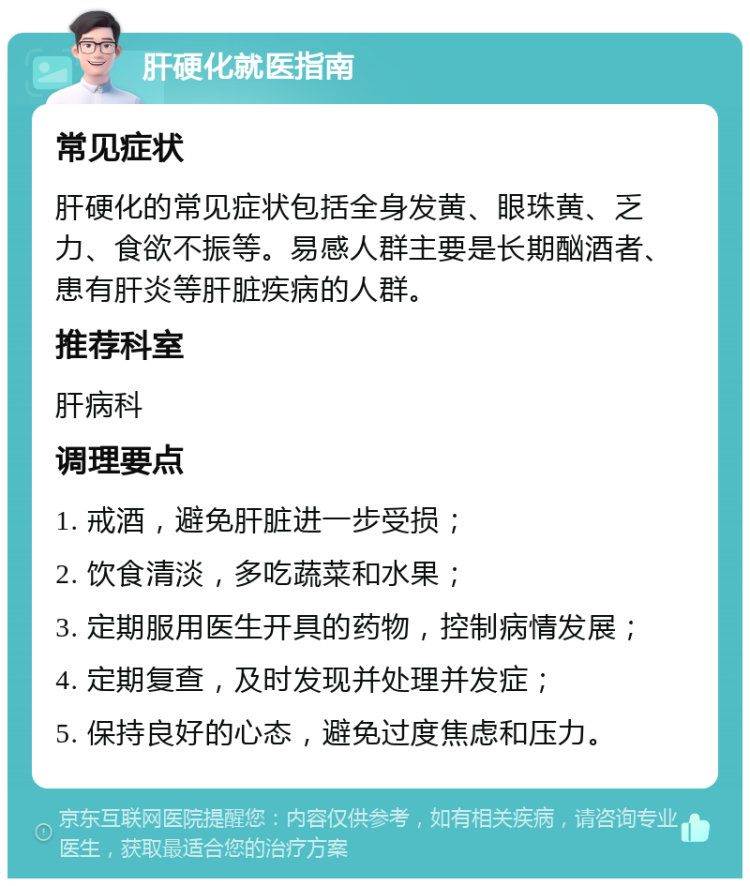 肝硬化就医指南 常见症状 肝硬化的常见症状包括全身发黄、眼珠黄、乏力、食欲不振等。易感人群主要是长期酗酒者、患有肝炎等肝脏疾病的人群。 推荐科室 肝病科 调理要点 1. 戒酒，避免肝脏进一步受损； 2. 饮食清淡，多吃蔬菜和水果； 3. 定期服用医生开具的药物，控制病情发展； 4. 定期复查，及时发现并处理并发症； 5. 保持良好的心态，避免过度焦虑和压力。