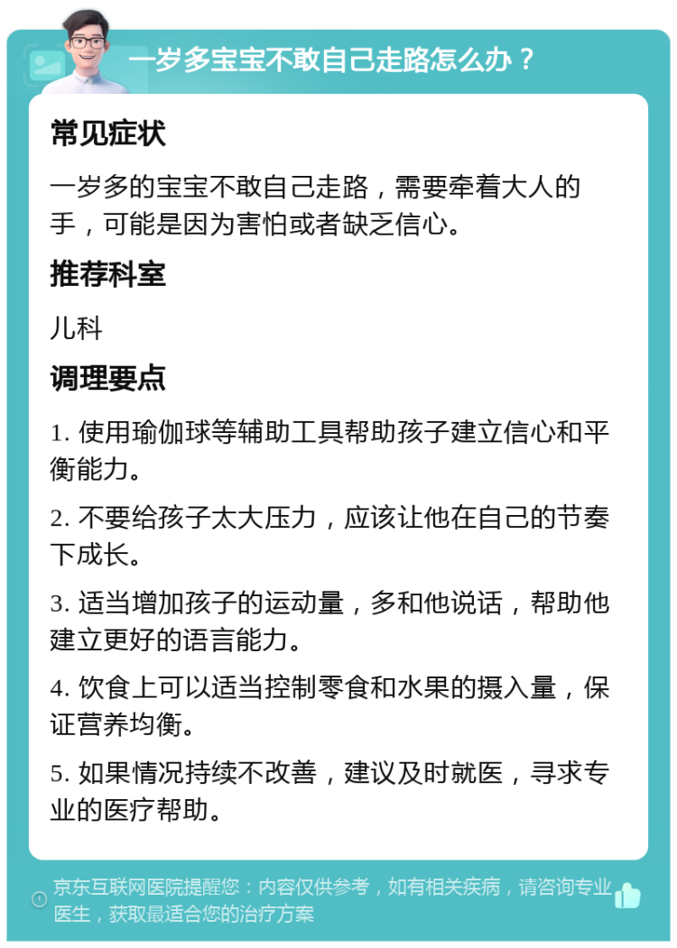 一岁多宝宝不敢自己走路怎么办？ 常见症状 一岁多的宝宝不敢自己走路，需要牵着大人的手，可能是因为害怕或者缺乏信心。 推荐科室 儿科 调理要点 1. 使用瑜伽球等辅助工具帮助孩子建立信心和平衡能力。 2. 不要给孩子太大压力，应该让他在自己的节奏下成长。 3. 适当增加孩子的运动量，多和他说话，帮助他建立更好的语言能力。 4. 饮食上可以适当控制零食和水果的摄入量，保证营养均衡。 5. 如果情况持续不改善，建议及时就医，寻求专业的医疗帮助。