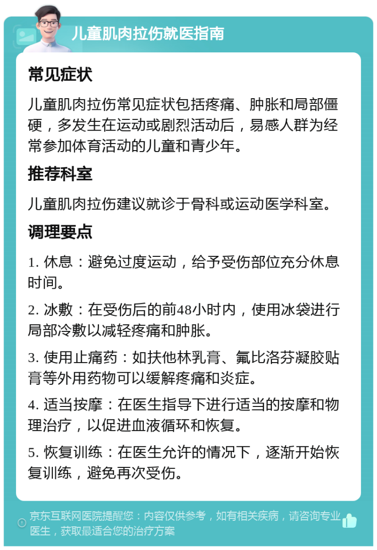 儿童肌肉拉伤就医指南 常见症状 儿童肌肉拉伤常见症状包括疼痛、肿胀和局部僵硬，多发生在运动或剧烈活动后，易感人群为经常参加体育活动的儿童和青少年。 推荐科室 儿童肌肉拉伤建议就诊于骨科或运动医学科室。 调理要点 1. 休息：避免过度运动，给予受伤部位充分休息时间。 2. 冰敷：在受伤后的前48小时内，使用冰袋进行局部冷敷以减轻疼痛和肿胀。 3. 使用止痛药：如扶他林乳膏、氟比洛芬凝胶贴膏等外用药物可以缓解疼痛和炎症。 4. 适当按摩：在医生指导下进行适当的按摩和物理治疗，以促进血液循环和恢复。 5. 恢复训练：在医生允许的情况下，逐渐开始恢复训练，避免再次受伤。