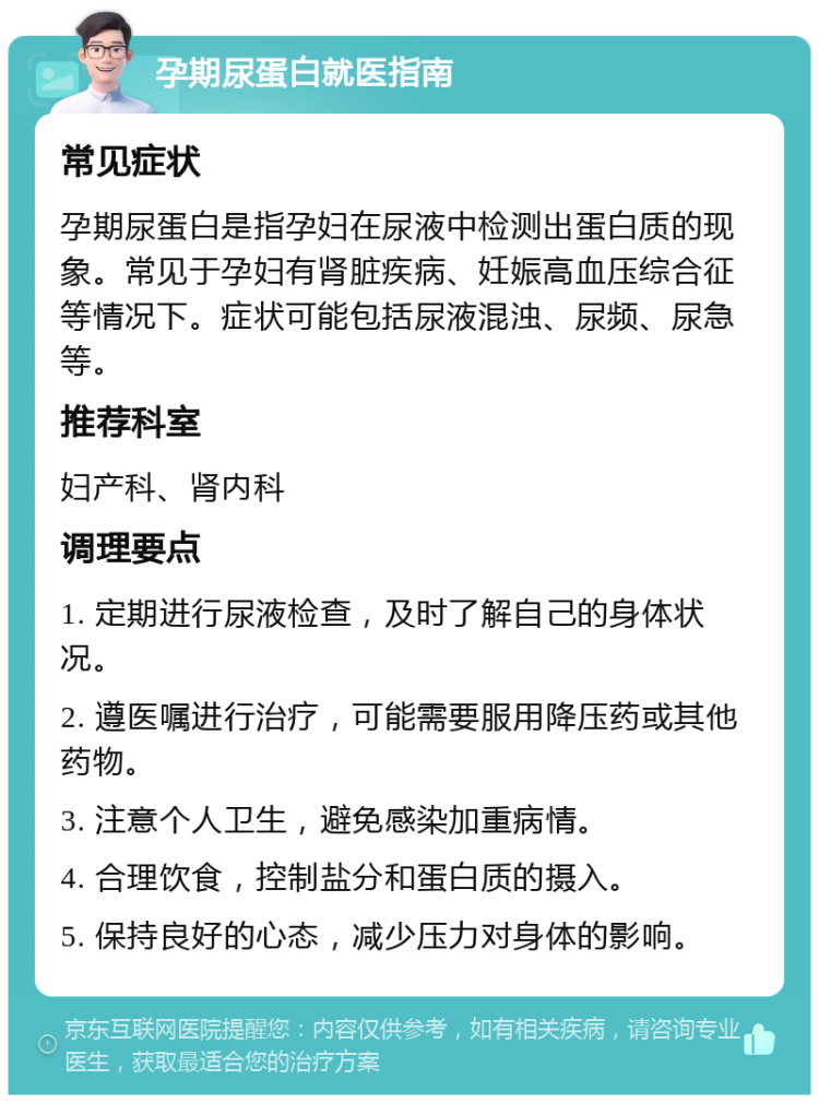 孕期尿蛋白就医指南 常见症状 孕期尿蛋白是指孕妇在尿液中检测出蛋白质的现象。常见于孕妇有肾脏疾病、妊娠高血压综合征等情况下。症状可能包括尿液混浊、尿频、尿急等。 推荐科室 妇产科、肾内科 调理要点 1. 定期进行尿液检查，及时了解自己的身体状况。 2. 遵医嘱进行治疗，可能需要服用降压药或其他药物。 3. 注意个人卫生，避免感染加重病情。 4. 合理饮食，控制盐分和蛋白质的摄入。 5. 保持良好的心态，减少压力对身体的影响。