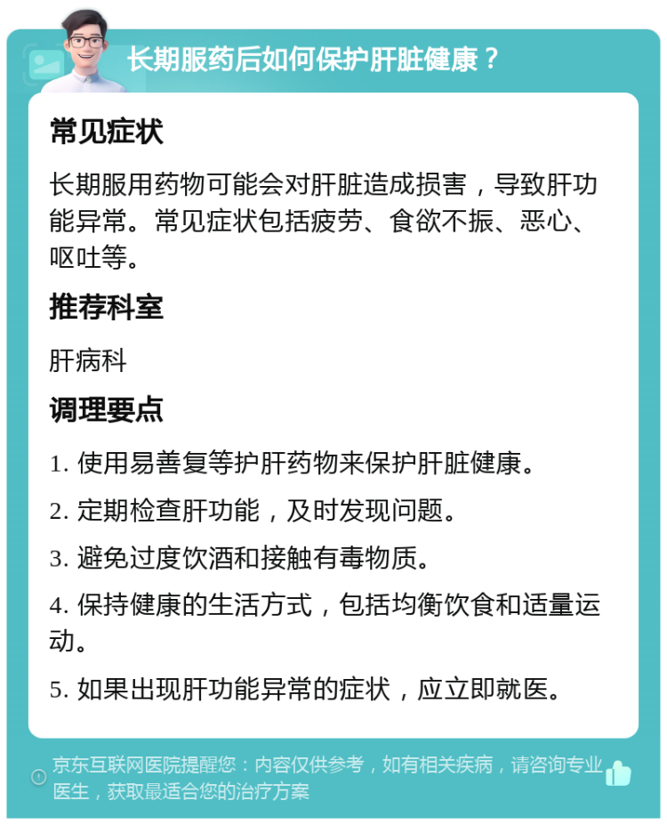 长期服药后如何保护肝脏健康？ 常见症状 长期服用药物可能会对肝脏造成损害，导致肝功能异常。常见症状包括疲劳、食欲不振、恶心、呕吐等。 推荐科室 肝病科 调理要点 1. 使用易善复等护肝药物来保护肝脏健康。 2. 定期检查肝功能，及时发现问题。 3. 避免过度饮酒和接触有毒物质。 4. 保持健康的生活方式，包括均衡饮食和适量运动。 5. 如果出现肝功能异常的症状，应立即就医。