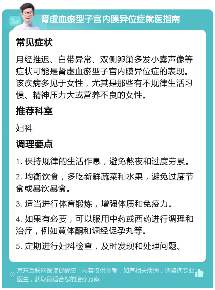 肾虚血瘀型子宫内膜异位症就医指南 常见症状 月经推迟、白带异常、双侧卵巢多发小囊声像等症状可能是肾虚血瘀型子宫内膜异位症的表现。该疾病多见于女性，尤其是那些有不规律生活习惯、精神压力大或营养不良的女性。 推荐科室 妇科 调理要点 1. 保持规律的生活作息，避免熬夜和过度劳累。 2. 均衡饮食，多吃新鲜蔬菜和水果，避免过度节食或暴饮暴食。 3. 适当进行体育锻炼，增强体质和免疫力。 4. 如果有必要，可以服用中药或西药进行调理和治疗，例如黄体酮和调经促孕丸等。 5. 定期进行妇科检查，及时发现和处理问题。