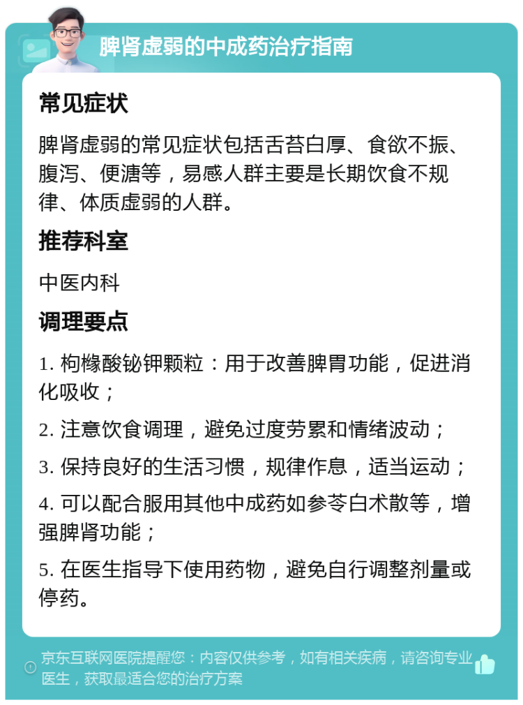 脾肾虚弱的中成药治疗指南 常见症状 脾肾虚弱的常见症状包括舌苔白厚、食欲不振、腹泻、便溏等，易感人群主要是长期饮食不规律、体质虚弱的人群。 推荐科室 中医内科 调理要点 1. 枸橼酸铋钾颗粒：用于改善脾胃功能，促进消化吸收； 2. 注意饮食调理，避免过度劳累和情绪波动； 3. 保持良好的生活习惯，规律作息，适当运动； 4. 可以配合服用其他中成药如参苓白术散等，增强脾肾功能； 5. 在医生指导下使用药物，避免自行调整剂量或停药。