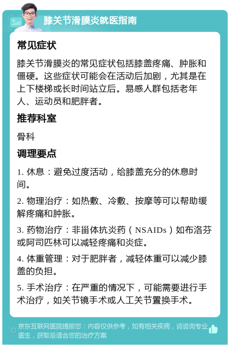 膝关节滑膜炎就医指南 常见症状 膝关节滑膜炎的常见症状包括膝盖疼痛、肿胀和僵硬。这些症状可能会在活动后加剧，尤其是在上下楼梯或长时间站立后。易感人群包括老年人、运动员和肥胖者。 推荐科室 骨科 调理要点 1. 休息：避免过度活动，给膝盖充分的休息时间。 2. 物理治疗：如热敷、冷敷、按摩等可以帮助缓解疼痛和肿胀。 3. 药物治疗：非甾体抗炎药（NSAIDs）如布洛芬或阿司匹林可以减轻疼痛和炎症。 4. 体重管理：对于肥胖者，减轻体重可以减少膝盖的负担。 5. 手术治疗：在严重的情况下，可能需要进行手术治疗，如关节镜手术或人工关节置换手术。