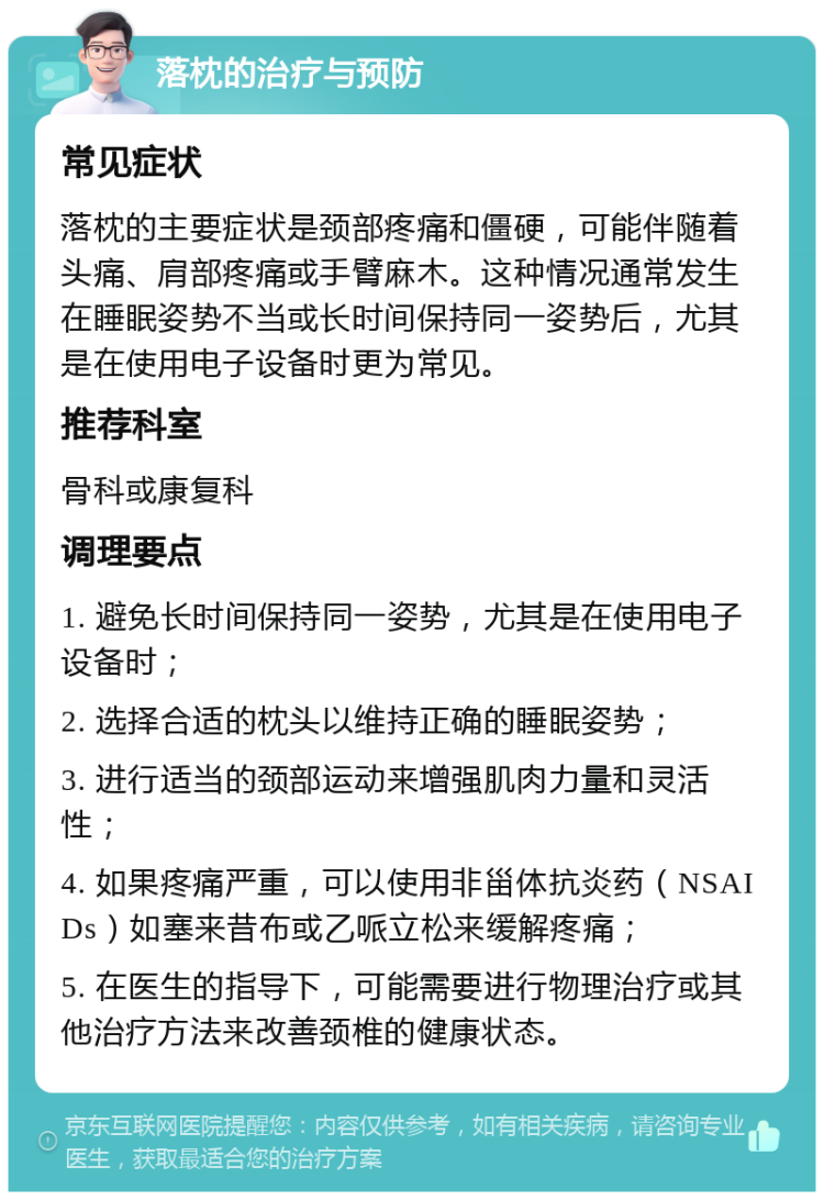 落枕的治疗与预防 常见症状 落枕的主要症状是颈部疼痛和僵硬，可能伴随着头痛、肩部疼痛或手臂麻木。这种情况通常发生在睡眠姿势不当或长时间保持同一姿势后，尤其是在使用电子设备时更为常见。 推荐科室 骨科或康复科 调理要点 1. 避免长时间保持同一姿势，尤其是在使用电子设备时； 2. 选择合适的枕头以维持正确的睡眠姿势； 3. 进行适当的颈部运动来增强肌肉力量和灵活性； 4. 如果疼痛严重，可以使用非甾体抗炎药（NSAIDs）如塞来昔布或乙哌立松来缓解疼痛； 5. 在医生的指导下，可能需要进行物理治疗或其他治疗方法来改善颈椎的健康状态。