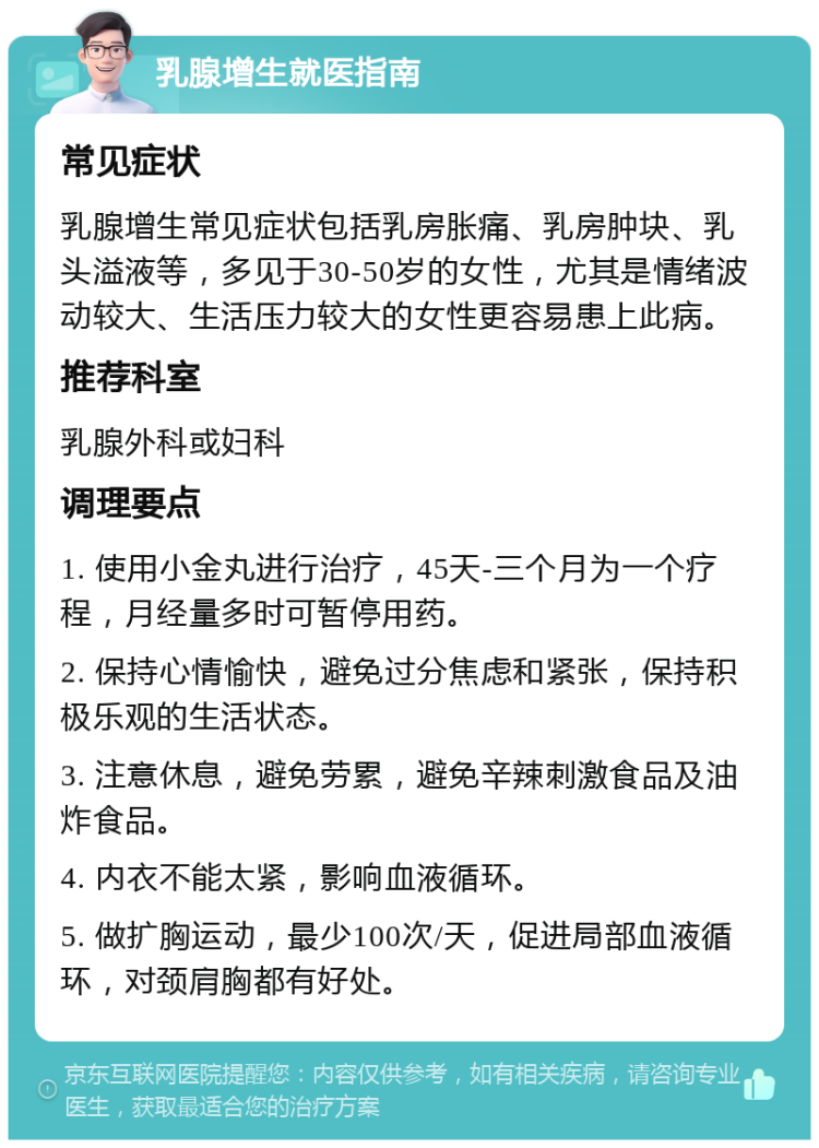 乳腺增生就医指南 常见症状 乳腺增生常见症状包括乳房胀痛、乳房肿块、乳头溢液等，多见于30-50岁的女性，尤其是情绪波动较大、生活压力较大的女性更容易患上此病。 推荐科室 乳腺外科或妇科 调理要点 1. 使用小金丸进行治疗，45天-三个月为一个疗程，月经量多时可暂停用药。 2. 保持心情愉快，避免过分焦虑和紧张，保持积极乐观的生活状态。 3. 注意休息，避免劳累，避免辛辣刺激食品及油炸食品。 4. 内衣不能太紧，影响血液循环。 5. 做扩胸运动，最少100次/天，促进局部血液循环，对颈肩胸都有好处。