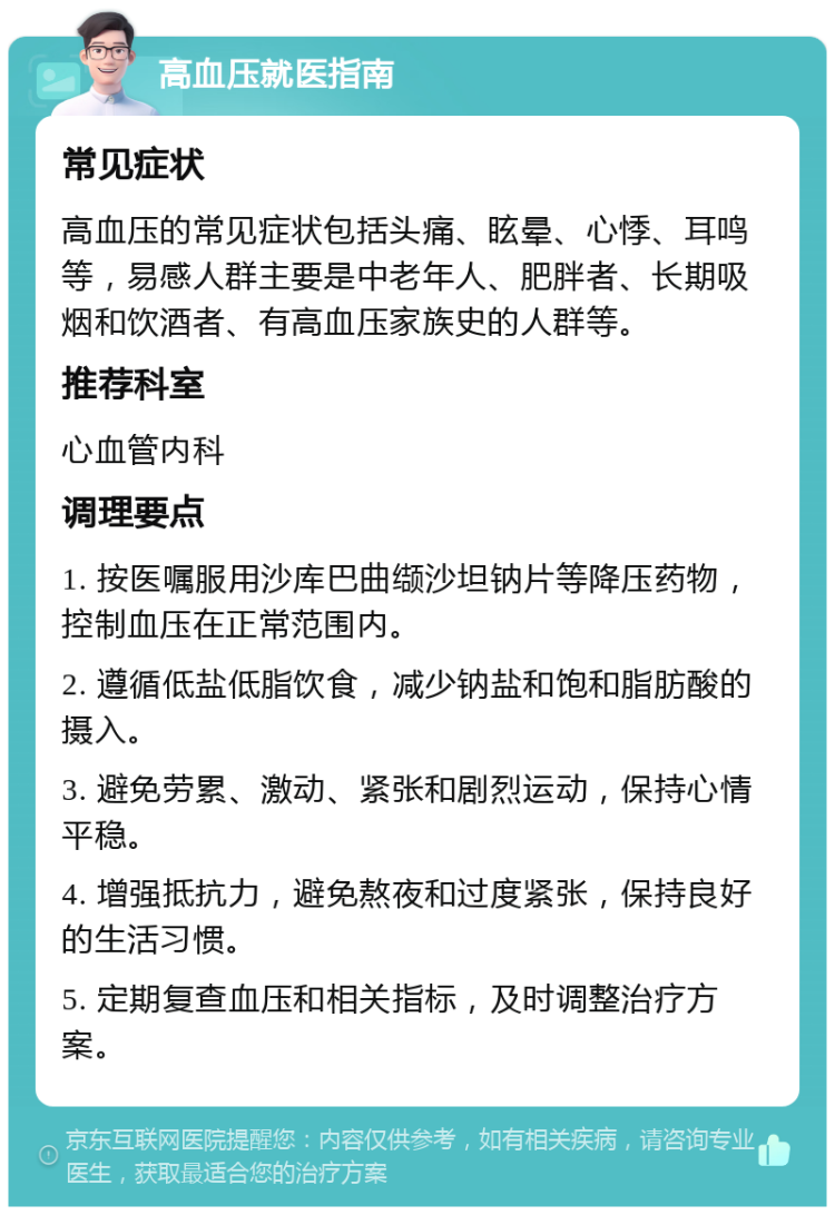 高血压就医指南 常见症状 高血压的常见症状包括头痛、眩晕、心悸、耳鸣等，易感人群主要是中老年人、肥胖者、长期吸烟和饮酒者、有高血压家族史的人群等。 推荐科室 心血管内科 调理要点 1. 按医嘱服用沙库巴曲缬沙坦钠片等降压药物，控制血压在正常范围内。 2. 遵循低盐低脂饮食，减少钠盐和饱和脂肪酸的摄入。 3. 避免劳累、激动、紧张和剧烈运动，保持心情平稳。 4. 增强抵抗力，避免熬夜和过度紧张，保持良好的生活习惯。 5. 定期复查血压和相关指标，及时调整治疗方案。