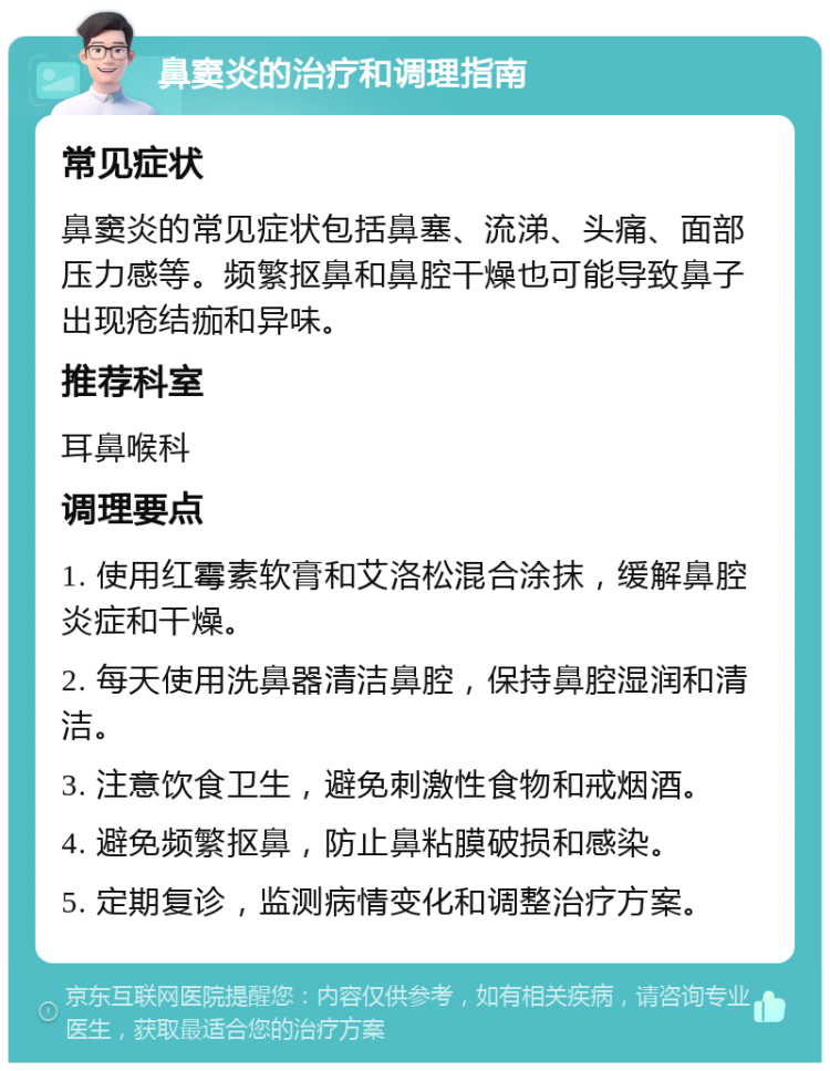 鼻窦炎的治疗和调理指南 常见症状 鼻窦炎的常见症状包括鼻塞、流涕、头痛、面部压力感等。频繁抠鼻和鼻腔干燥也可能导致鼻子出现疮结痂和异味。 推荐科室 耳鼻喉科 调理要点 1. 使用红霉素软膏和艾洛松混合涂抹，缓解鼻腔炎症和干燥。 2. 每天使用洗鼻器清洁鼻腔，保持鼻腔湿润和清洁。 3. 注意饮食卫生，避免刺激性食物和戒烟酒。 4. 避免频繁抠鼻，防止鼻粘膜破损和感染。 5. 定期复诊，监测病情变化和调整治疗方案。