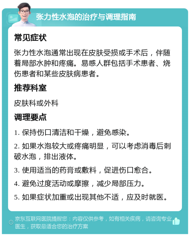 张力性水泡的治疗与调理指南 常见症状 张力性水泡通常出现在皮肤受损或手术后，伴随着局部水肿和疼痛。易感人群包括手术患者、烧伤患者和某些皮肤病患者。 推荐科室 皮肤科或外科 调理要点 1. 保持伤口清洁和干燥，避免感染。 2. 如果水泡较大或疼痛明显，可以考虑消毒后刺破水泡，排出液体。 3. 使用适当的药膏或敷料，促进伤口愈合。 4. 避免过度活动或摩擦，减少局部压力。 5. 如果症状加重或出现其他不适，应及时就医。