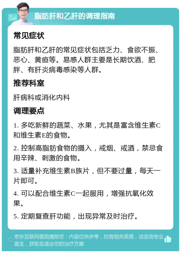 脂肪肝和乙肝的调理指南 常见症状 脂肪肝和乙肝的常见症状包括乏力、食欲不振、恶心、黄疸等。易感人群主要是长期饮酒、肥胖、有肝炎病毒感染等人群。 推荐科室 肝病科或消化内科 调理要点 1. 多吃新鲜的蔬菜、水果，尤其是富含维生素C和维生素E的食物。 2. 控制高脂肪食物的摄入，戒烟、戒酒，禁忌食用辛辣、刺激的食物。 3. 适量补充维生素B族片，但不要过量，每天一片即可。 4. 可以配合维生素C一起服用，增强抗氧化效果。 5. 定期复查肝功能，出现异常及时治疗。