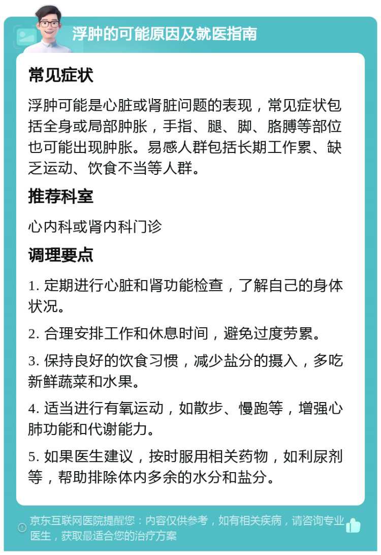 浮肿的可能原因及就医指南 常见症状 浮肿可能是心脏或肾脏问题的表现，常见症状包括全身或局部肿胀，手指、腿、脚、胳膊等部位也可能出现肿胀。易感人群包括长期工作累、缺乏运动、饮食不当等人群。 推荐科室 心内科或肾内科门诊 调理要点 1. 定期进行心脏和肾功能检查，了解自己的身体状况。 2. 合理安排工作和休息时间，避免过度劳累。 3. 保持良好的饮食习惯，减少盐分的摄入，多吃新鲜蔬菜和水果。 4. 适当进行有氧运动，如散步、慢跑等，增强心肺功能和代谢能力。 5. 如果医生建议，按时服用相关药物，如利尿剂等，帮助排除体内多余的水分和盐分。