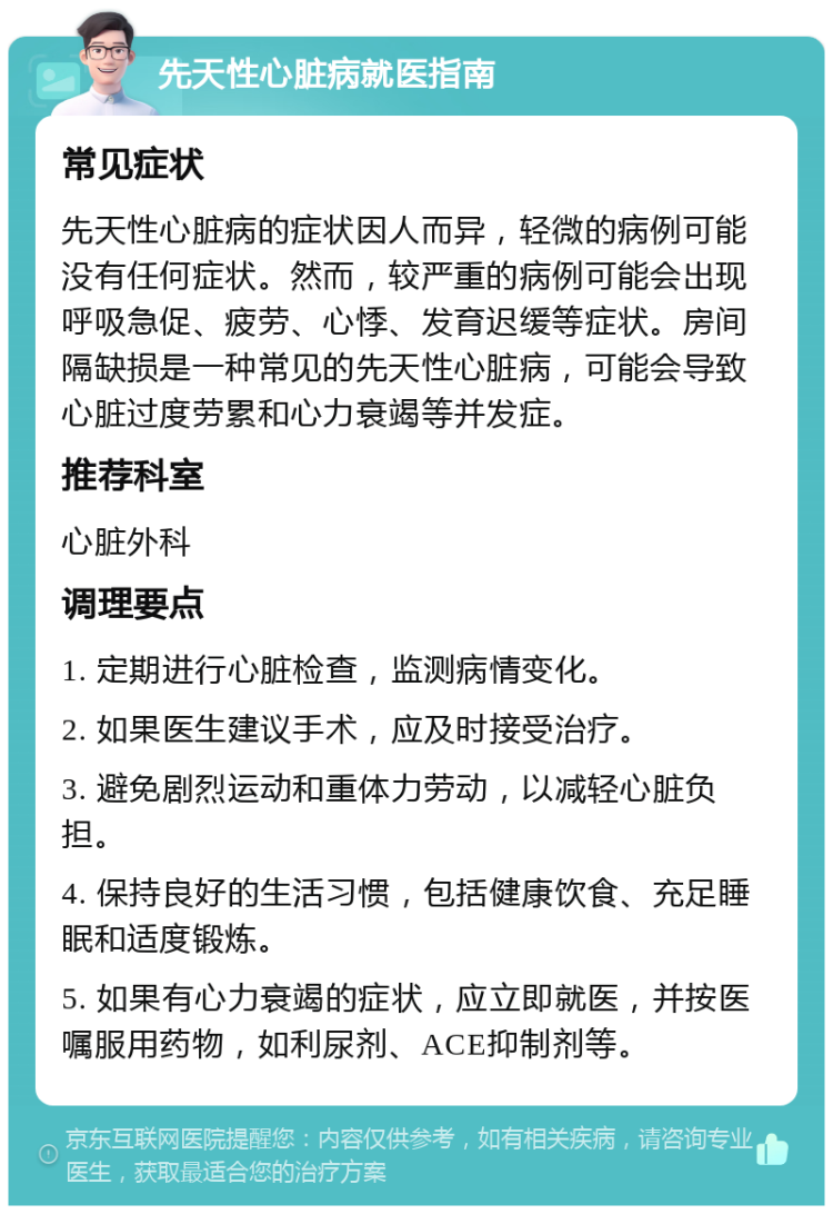 先天性心脏病就医指南 常见症状 先天性心脏病的症状因人而异，轻微的病例可能没有任何症状。然而，较严重的病例可能会出现呼吸急促、疲劳、心悸、发育迟缓等症状。房间隔缺损是一种常见的先天性心脏病，可能会导致心脏过度劳累和心力衰竭等并发症。 推荐科室 心脏外科 调理要点 1. 定期进行心脏检查，监测病情变化。 2. 如果医生建议手术，应及时接受治疗。 3. 避免剧烈运动和重体力劳动，以减轻心脏负担。 4. 保持良好的生活习惯，包括健康饮食、充足睡眠和适度锻炼。 5. 如果有心力衰竭的症状，应立即就医，并按医嘱服用药物，如利尿剂、ACE抑制剂等。