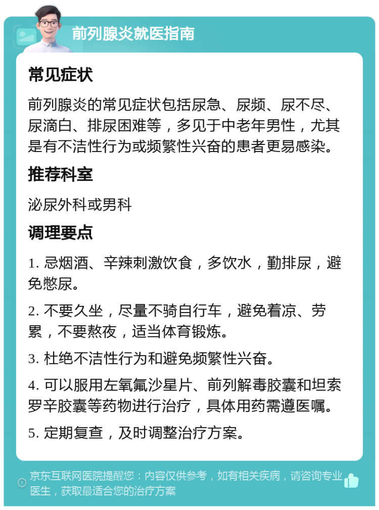 前列腺炎就医指南 常见症状 前列腺炎的常见症状包括尿急、尿频、尿不尽、尿滴白、排尿困难等，多见于中老年男性，尤其是有不洁性行为或频繁性兴奋的患者更易感染。 推荐科室 泌尿外科或男科 调理要点 1. 忌烟酒、辛辣刺激饮食，多饮水，勤排尿，避免憋尿。 2. 不要久坐，尽量不骑自行车，避免着凉、劳累，不要熬夜，适当体育锻炼。 3. 杜绝不洁性行为和避免频繁性兴奋。 4. 可以服用左氧氟沙星片、前列解毒胶囊和坦索罗辛胶囊等药物进行治疗，具体用药需遵医嘱。 5. 定期复查，及时调整治疗方案。